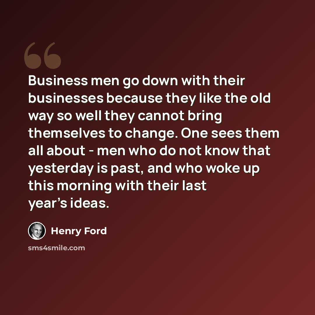“Business men go down with their businesses because they like the old way so well they cannot bring themselves to change. One sees them all about - men who do not know that yesterday is past, and who woke up this morning with their last year's ideas.” quote by Henry Ford