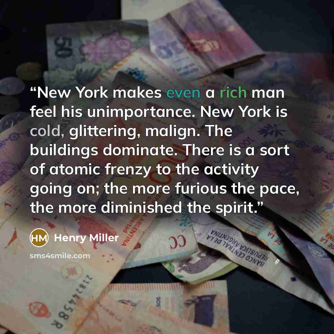 “New York makes even a rich man feel his unimportance. New York is cold, glittering, malign. The buildings dominate. There is a sort of atomic frenzy to the activity going on; the more furious the pace, the more diminished the spirit.” quote by Henry Miller