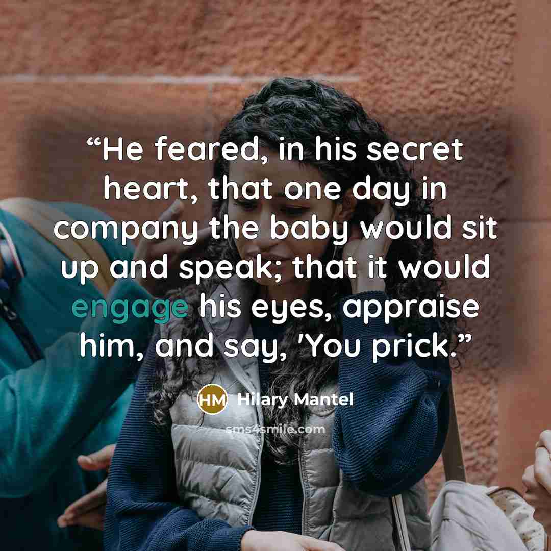 “He feared, in his secret heart, that one day in company the baby would sit up and speak; that it would engage his eyes, appraise him, and say, 'You prick.” quote by Hilary Mantel