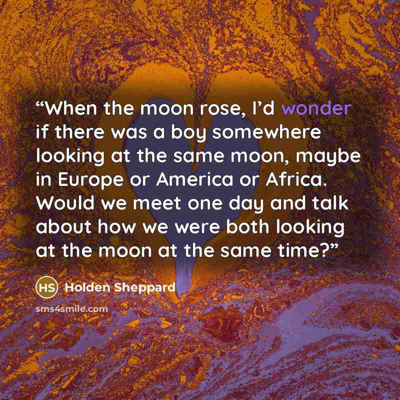 “When the moon rose, I’d wonder if there was a boy somewhere looking at the same moon, maybe in Europe or America or Africa. Would we meet one day and talk about how we were both looking at the moon at the same time?” quote by Holden Sheppard