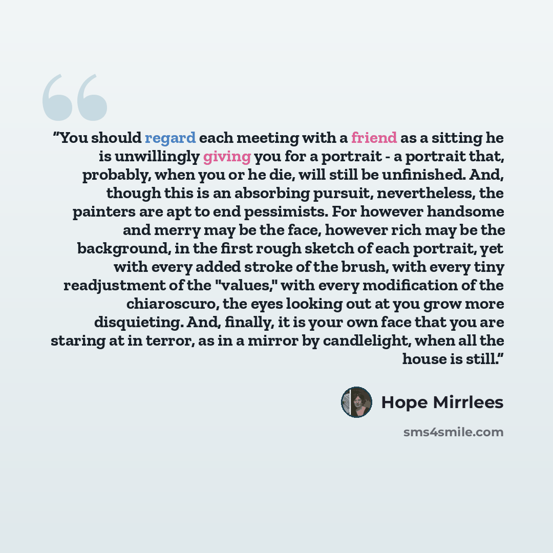 “You should regard each meeting with a friend as a sitting he is unwillingly giving you for a portrait - a portrait that, probably, when you or he die, will still be unfinished. And, though this is an absorbing pursuit, nevertheless, the painters are apt to end pessimists. For however handsome and…” quote by Hope Mirrlees