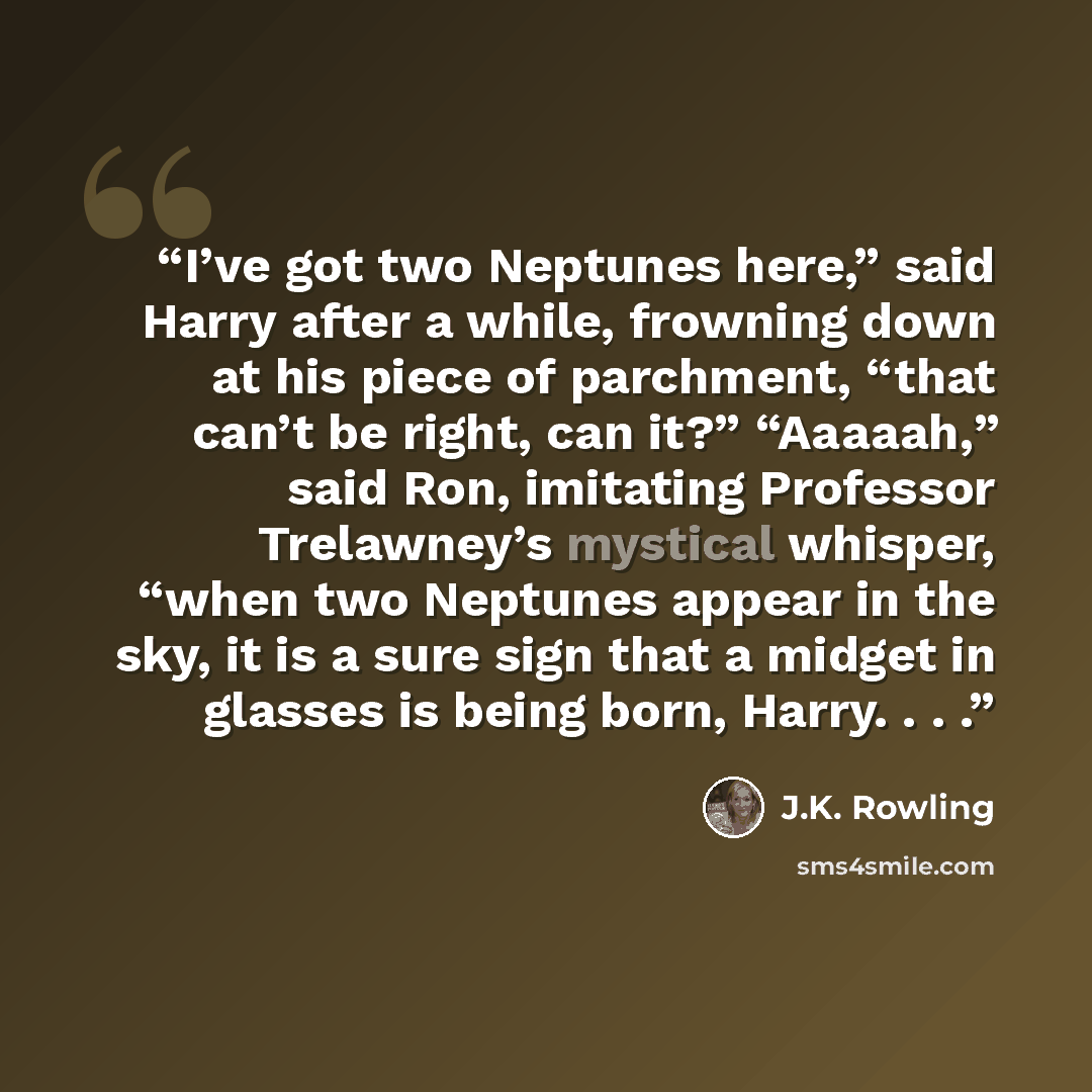“I’ve got two Neptunes here,” said Harry after a while, frowning down at his piece of parchment, “that can’t be right, can it?” “Aaaaah,” said Ron, imitating Professor Trelawney’s mystical whisper, “when two Neptunes appear in the sky, it is a sure sign that a midget in glasses is being born…” quote by J.K. Rowling