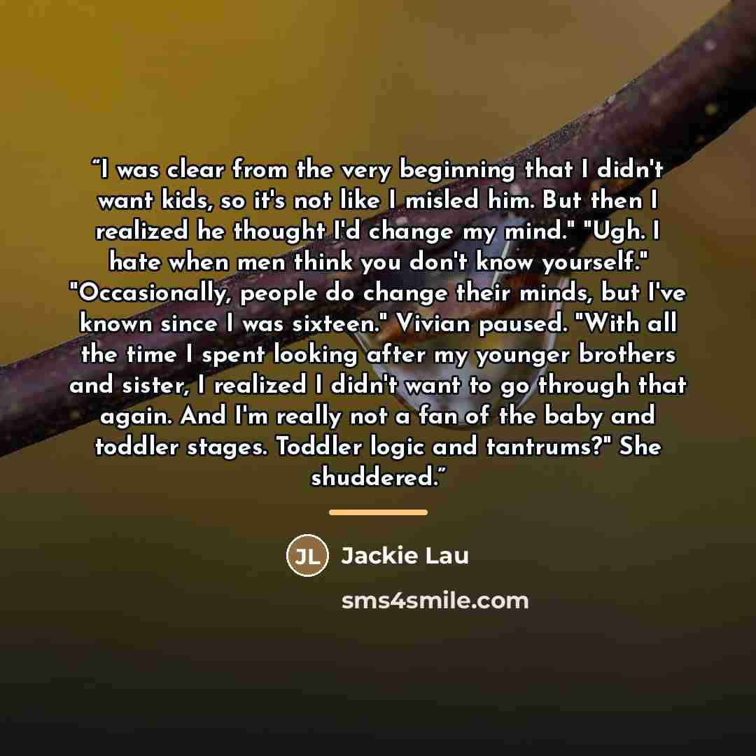 “I was clear from the very beginning that I didn't want kids, so it's not like I misled him. But then I realized he thought I'd change my mind." "Ugh. I hate when men think you don't know yourself." "Occasionally, people do change their minds, but I've known since I was sixteen." Vivian paused…” quote by Jackie Lau