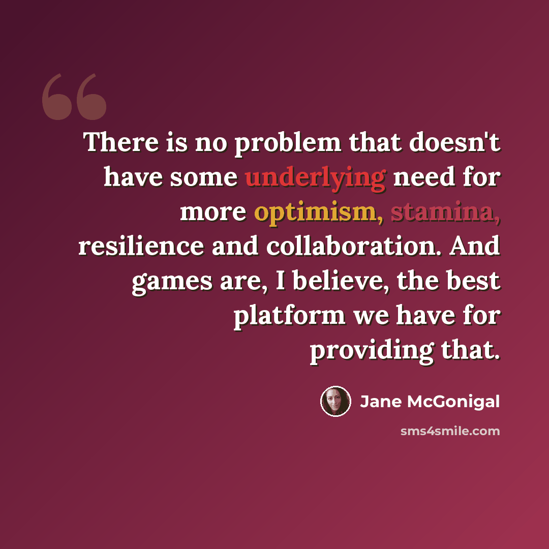 “There is no problem that doesn't have some underlying need for more optimism, stamina, resilience and collaboration. And games are, I believe, the best platform we have for providing that.” quote by Jane McGonigal