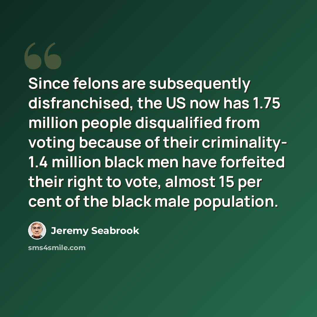 “Since felons are subsequently disfranchised, the US now has 1.75 million people disqualified from voting because of their criminality- 1.4 million black men have forfeited their right to vote, almost 15 per cent of the black male population.” quote by Jeremy Seabrook