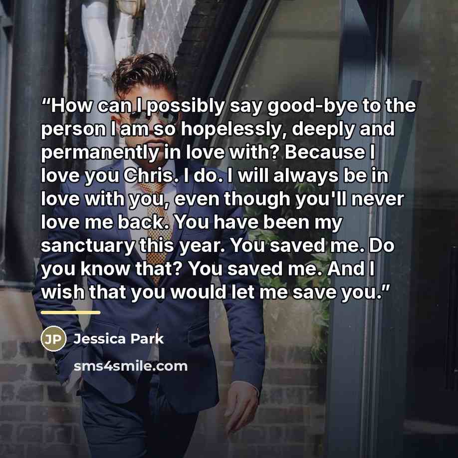 “How can I possibly say good-bye to the person I am so hopelessly, deeply and permanently in love with? Because I love you Chris. I do. I will always be in love with you, even though you'll never love me back. You have been my sanctuary this year. You saved me. Do you know that? You saved me. And I…” quote by Jessica Park
