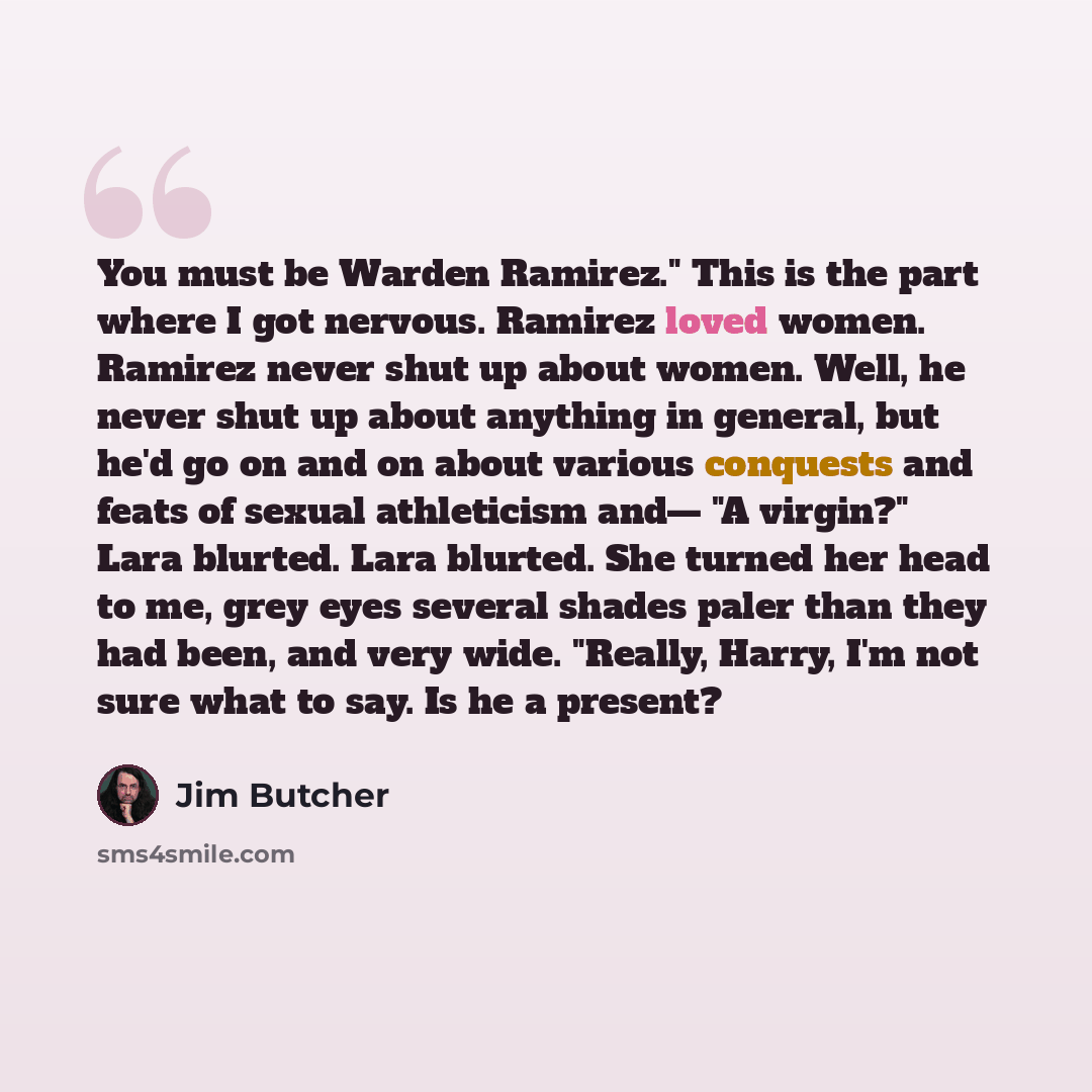 “You must be Warden Ramirez." This is the part where I got nervous. Ramirez loved women. Ramirez never shut up about women. Well, he never shut up about anything in general, but he'd go on and on about various conquests and feats of sexual athleticism and— "A virgin?" Lara blurted. Lara blurted…” quote by Jim Butcher