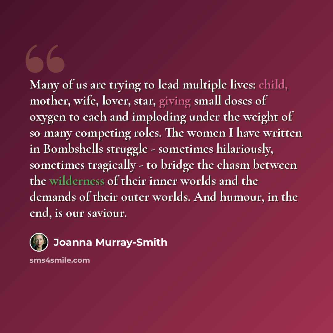 “Many of us are trying to lead multiple lives: child, mother, wife, lover, star, giving small doses of oxygen to each and imploding under the weight of so many competing roles. The women I have written in Bombshells struggle - sometimes hilariously, sometimes tragically - to bridge the chasm…” quote by Joanna Murray-Smith