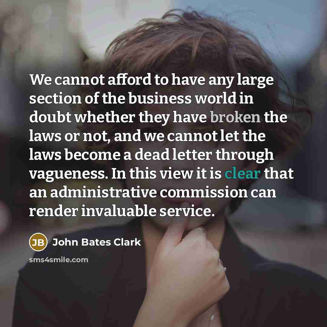 “We cannot afford to have any large section of the business world in doubt whether they have broken the laws or not, and we cannot let the laws become a dead letter through vagueness. In this view it is clear that an administrative commission can render invaluable service.” quote by John Bates Clark