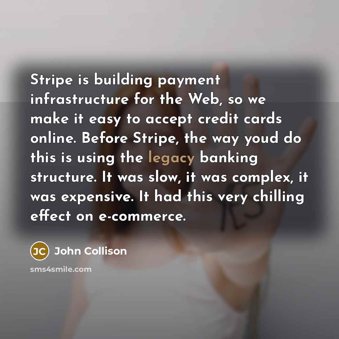 “Stripe is building payment infrastructure for the Web, so we make it easy to accept credit cards online. Before Stripe, the way youd do this is using the legacy banking structure. It was slow, it was complex, it was expensive. It had this very chilling effect on e-commerce.” quote by John Collison