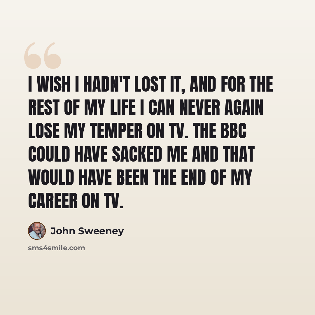 “I wish I hadn't lost it, and for the rest of my life I can never again lose my temper on TV. The BBC could have sacked me and that would have been the end of my career on TV.” quote by John Sweeney
