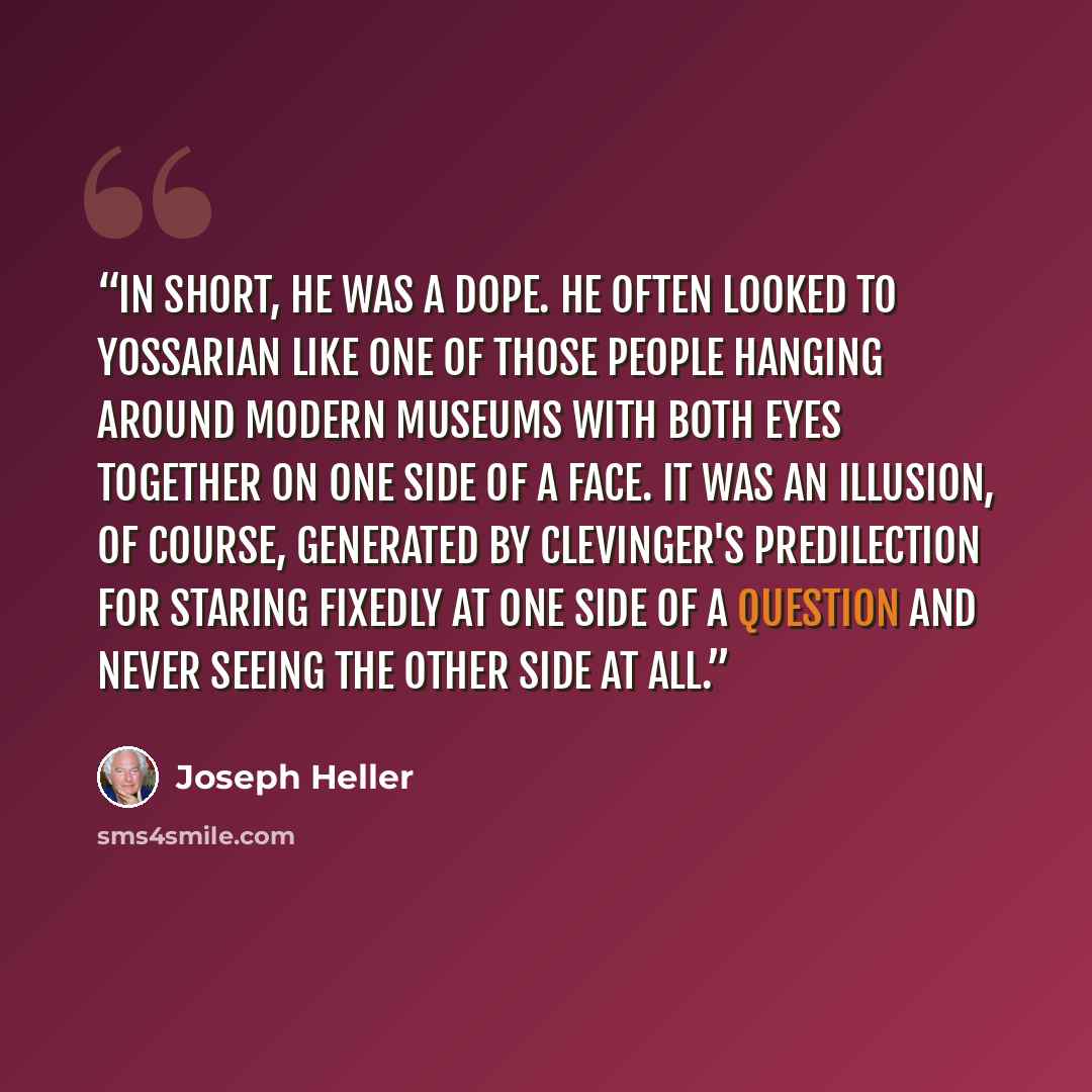 “In short, he was a dope. He often looked to Yossarian like one of those people hanging around modern museums with both eyes together on one side of a face. It was an illusion, of course, generated by Clevinger's predilection for staring fixedly at one side of a question and never seeing the other…” quote by Joseph Heller