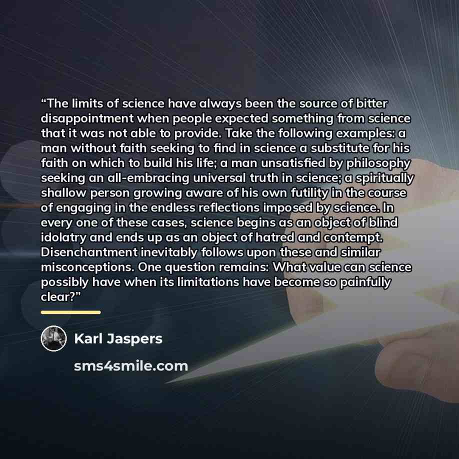 “The limits of science have always been the source of bitter disappointment when people expected something from science that it was not able to provide. Take the following examples: a man without faith seeking to find in science a substitute for his faith on which to build his life; a man…” quote by Karl Jaspers