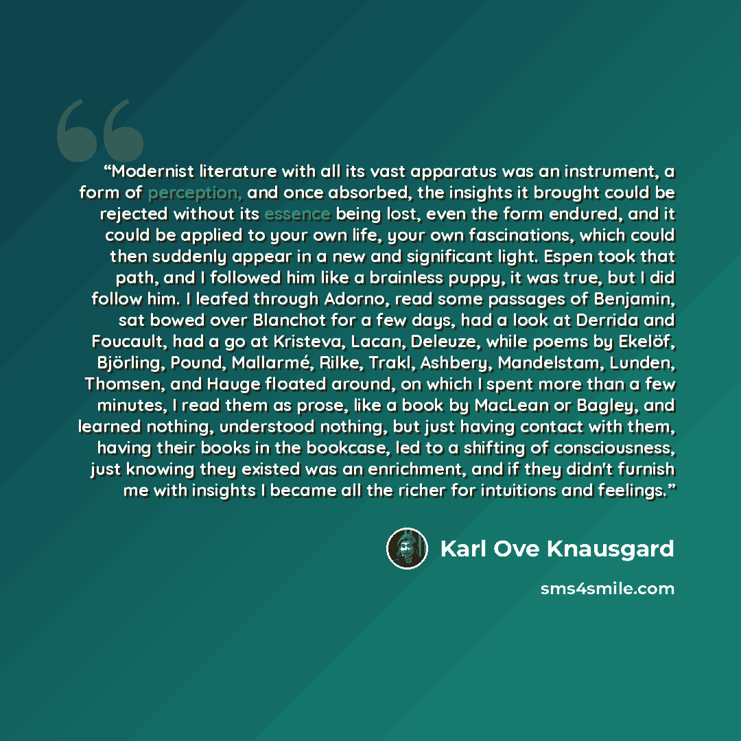 “Modernist literature with all its vast apparatus was an instrument, a form of perception, and once absorbed, the insights it brought could be rejected without its essence being lost, even the form endured, and it could be applied to your own life, your own fascinations, which could then suddenly…” quote by Karl Ove Knausgård