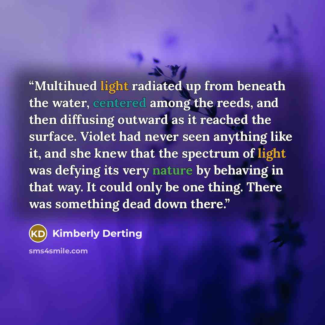 “Multihued light radiated up from beneath the water, centered among the reeds, and then diffusing outward as it reached the surface. Violet had never seen anything like it, and she knew that the spectrum of light was defying its very nature by behaving in that way. It could only be one thing. There…” quote by Kimberly Derting