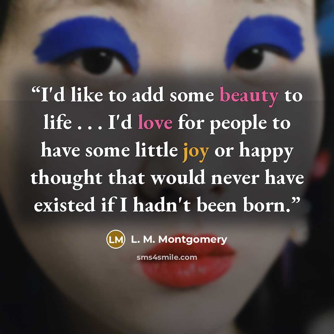 “I'd like to add some beauty to life . . . I'd love for people to have some little joy or happy thought that would never have existed if I hadn't been born.” quote by L. M. Montgomery