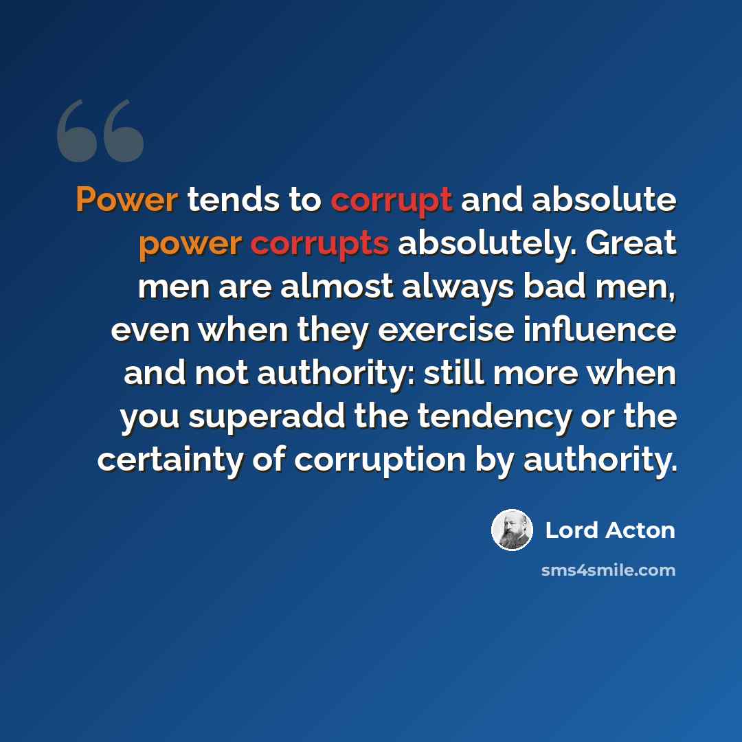 “Power tends to corrupt and absolute power corrupts absolutely. Great men are almost always bad men, even when they exercise influence and not authority: still more when you superadd the tendency or the certainty of corruption by authority.” quote by Lord Acton