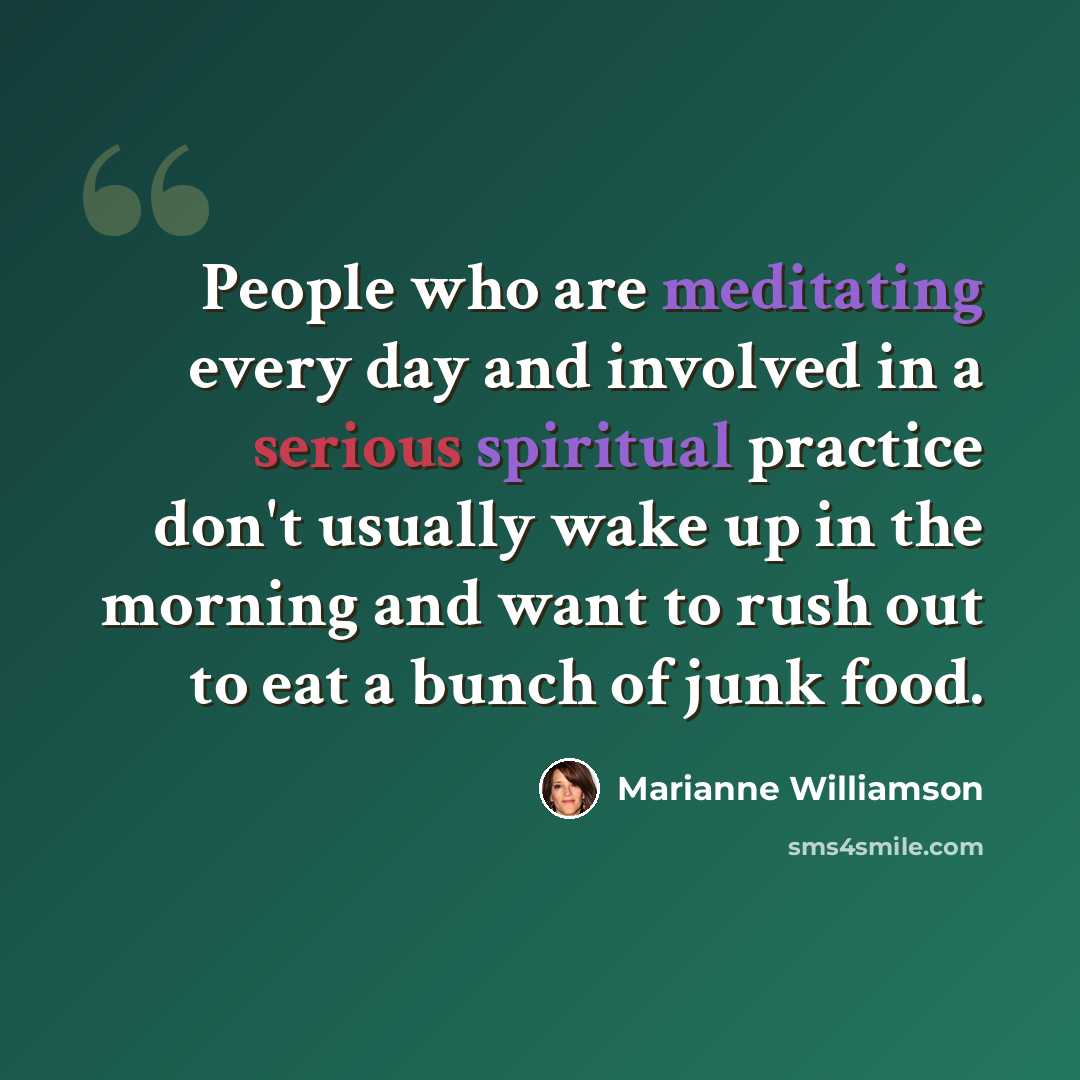 “People who are meditating every day and involved in a serious spiritual practice don't usually wake up in the morning and want to rush out to eat a bunch of junk food.” quote by Marianne Williamson