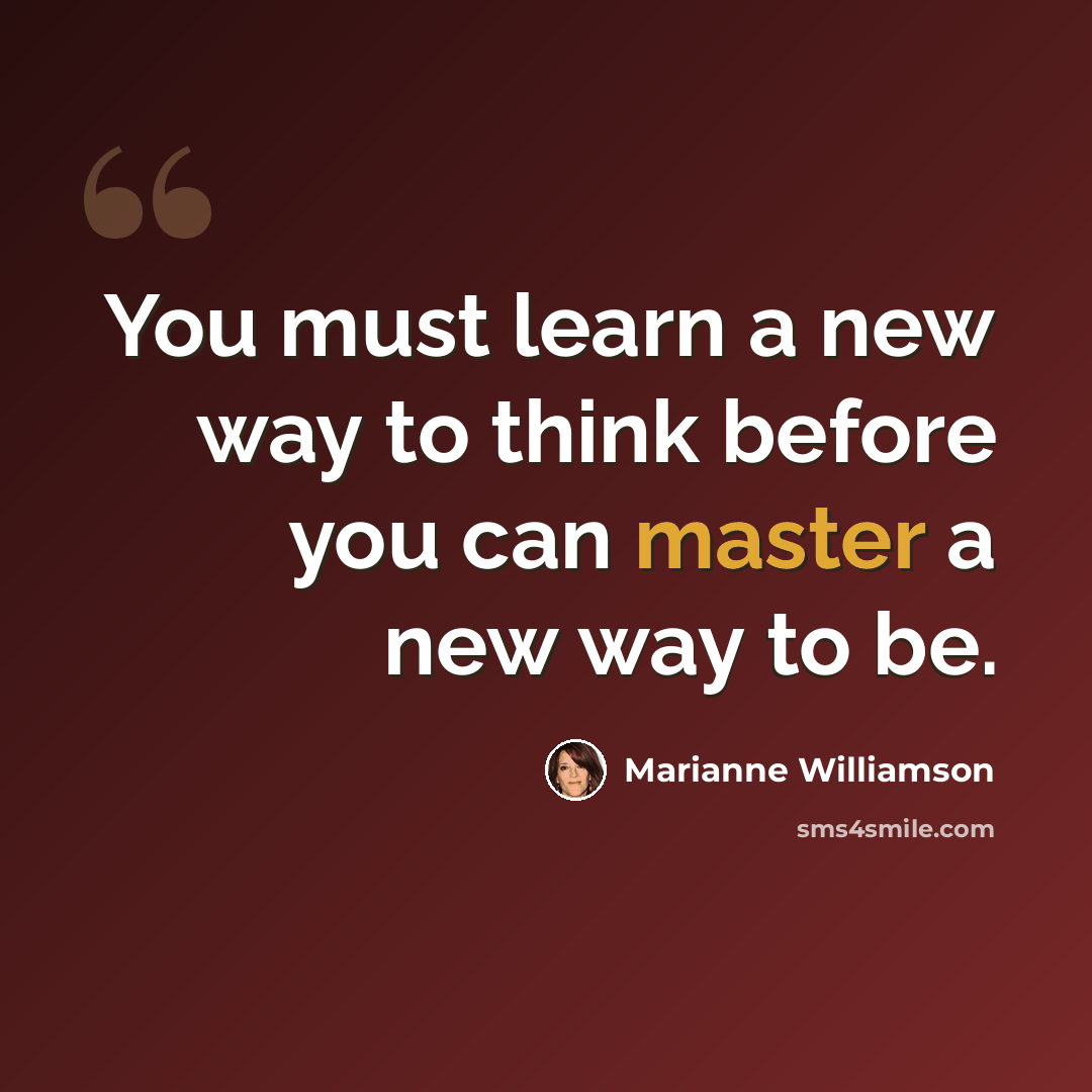 “You must learn a new way to think before you can master a new way to be.” quote by Marianne Williamson