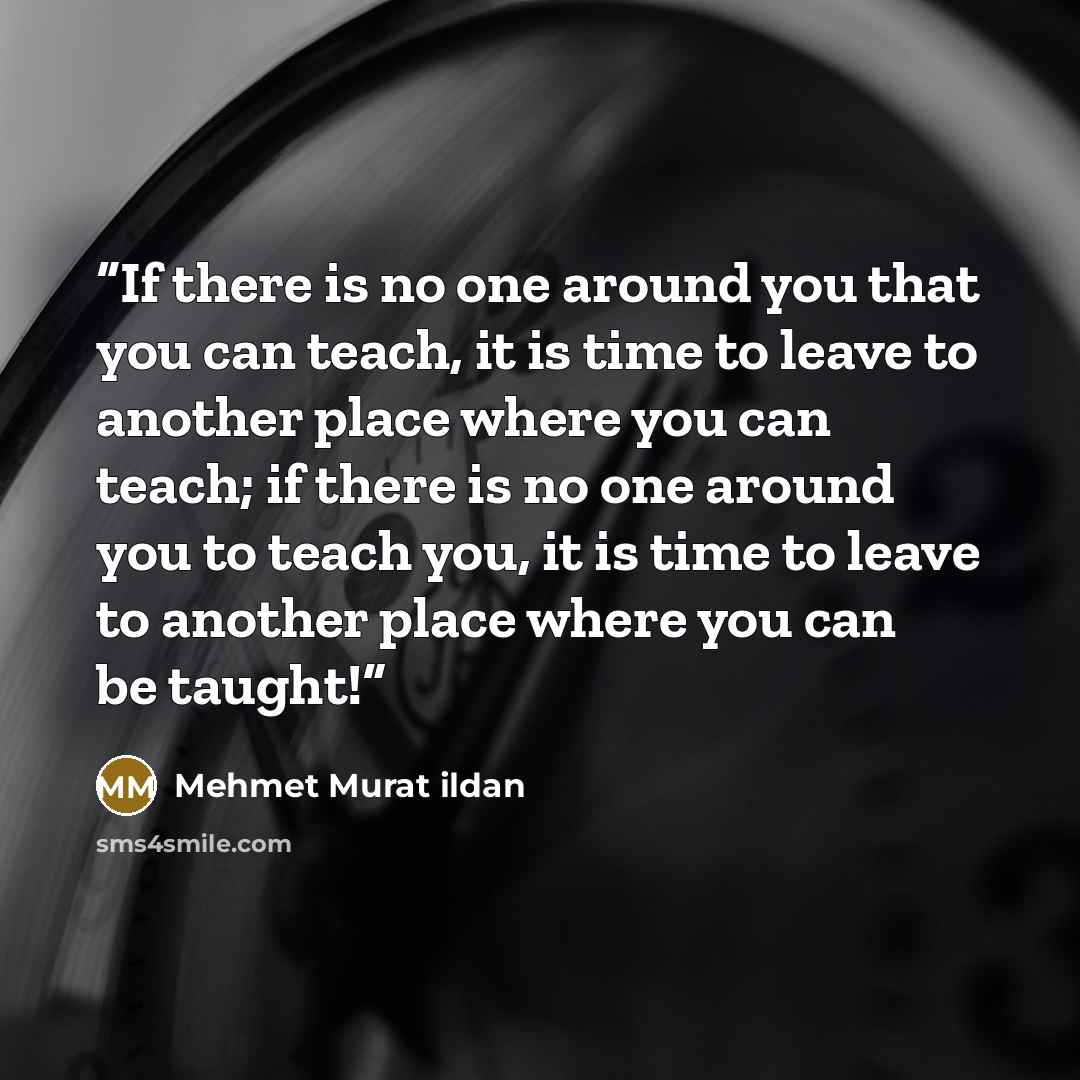 “If there is no one around you that you can teach, it is time to leave to another place where you can teach; if there is no one around you to teach you, it is time to leave to another place where you can be taught!” quote by Mehmet Murat ildan