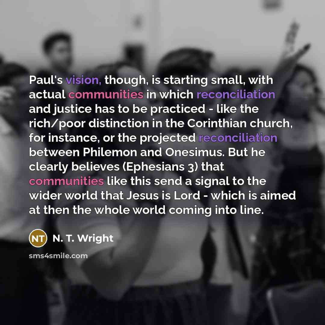 “Paul's vision, though, is starting small, with actual communities in which reconciliation and justice has to be practiced - like the rich/poor distinction in the Corinthian church, for instance, or the projected reconciliation between Philemon and Onesimus. But he clearly believes (Ephesians 3)…” quote by N. T. Wright