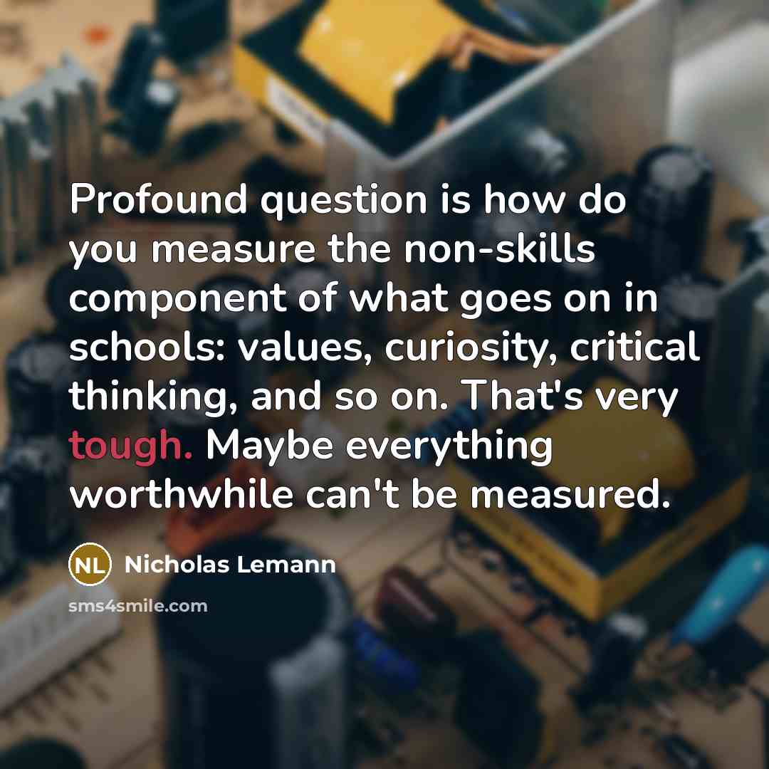 “Profound question is how do you measure the non-skills component of what goes on in schools: values, curiosity, critical thinking, and so on. That's very tough. Maybe everything worthwhile can't be measured.” quote by Nicholas Lemann