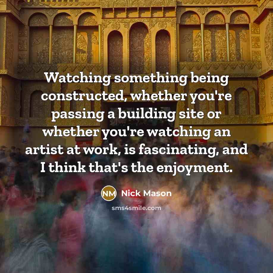 “Watching something being constructed, whether you're passing a building site or whether you're watching an artist at work, is fascinating, and I think that's the enjoyment.” quote by Nick Mason
