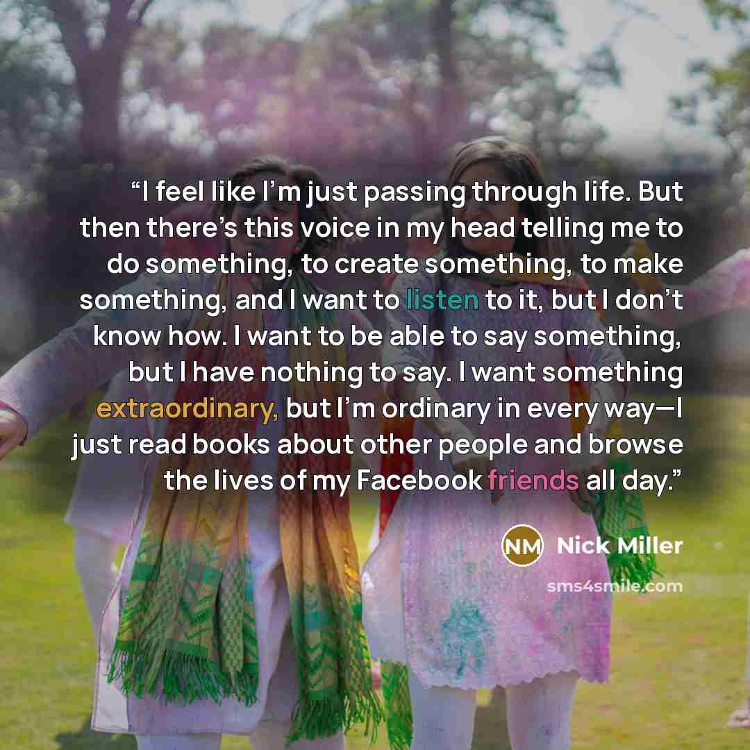 “I feel like I’m just passing through life. But then there’s this voice in my head telling me to do something, to create something, to make something, and I want to listen to it, but I don’t know how. I want to be able to say something, but I have nothing to say. I want something extraordinary, but…” quote by Nick Miller