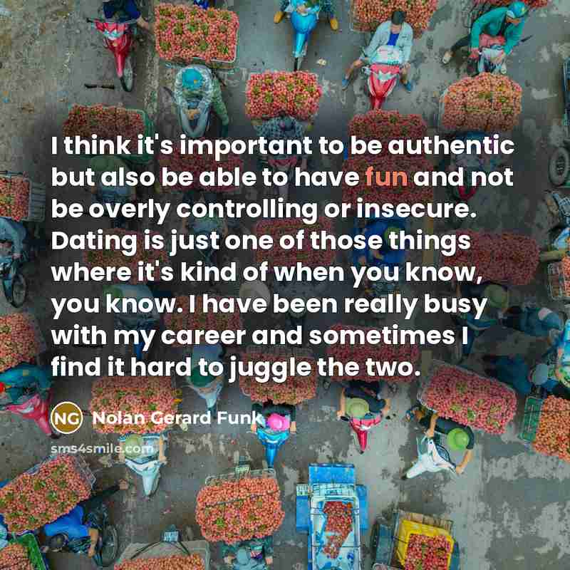 “I think it's important to be authentic but also be able to have fun and not be overly controlling or insecure. Dating is just one of those things where it's kind of when you know, you know. I have been really busy with my career and sometimes I find it hard to juggle the two.” quote by Nolan Gerard Funk