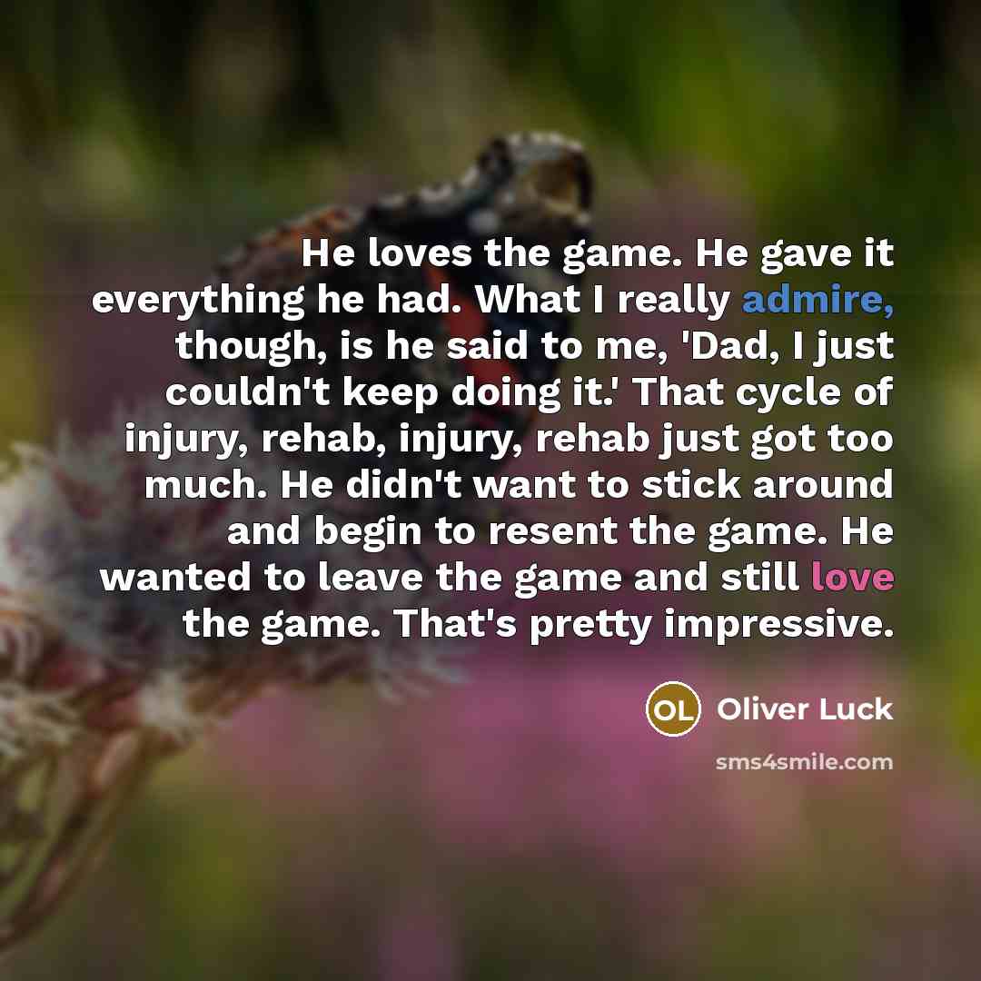 “He loves the game. He gave it everything he had. What I really admire, though, is he said to me, 'Dad, I just couldn't keep doing it.' That cycle of injury, rehab, injury, rehab just got too much. He didn't want to stick around and begin to resent the game. He wanted to leave the game and still…” quote by Oliver Luck