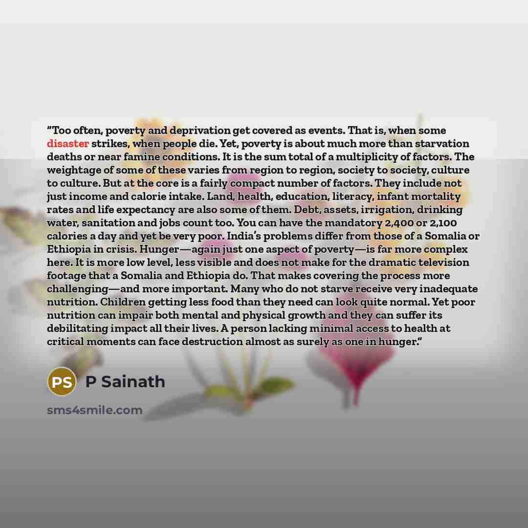 “Too often, poverty and deprivation get covered as events. That is, when some disaster strikes, when people die. Yet, poverty is about much more than starvation deaths or near famine conditions. It is the sum total of a multiplicity of factors. The weightage of some of these varies from region to…” quote by P Sainath