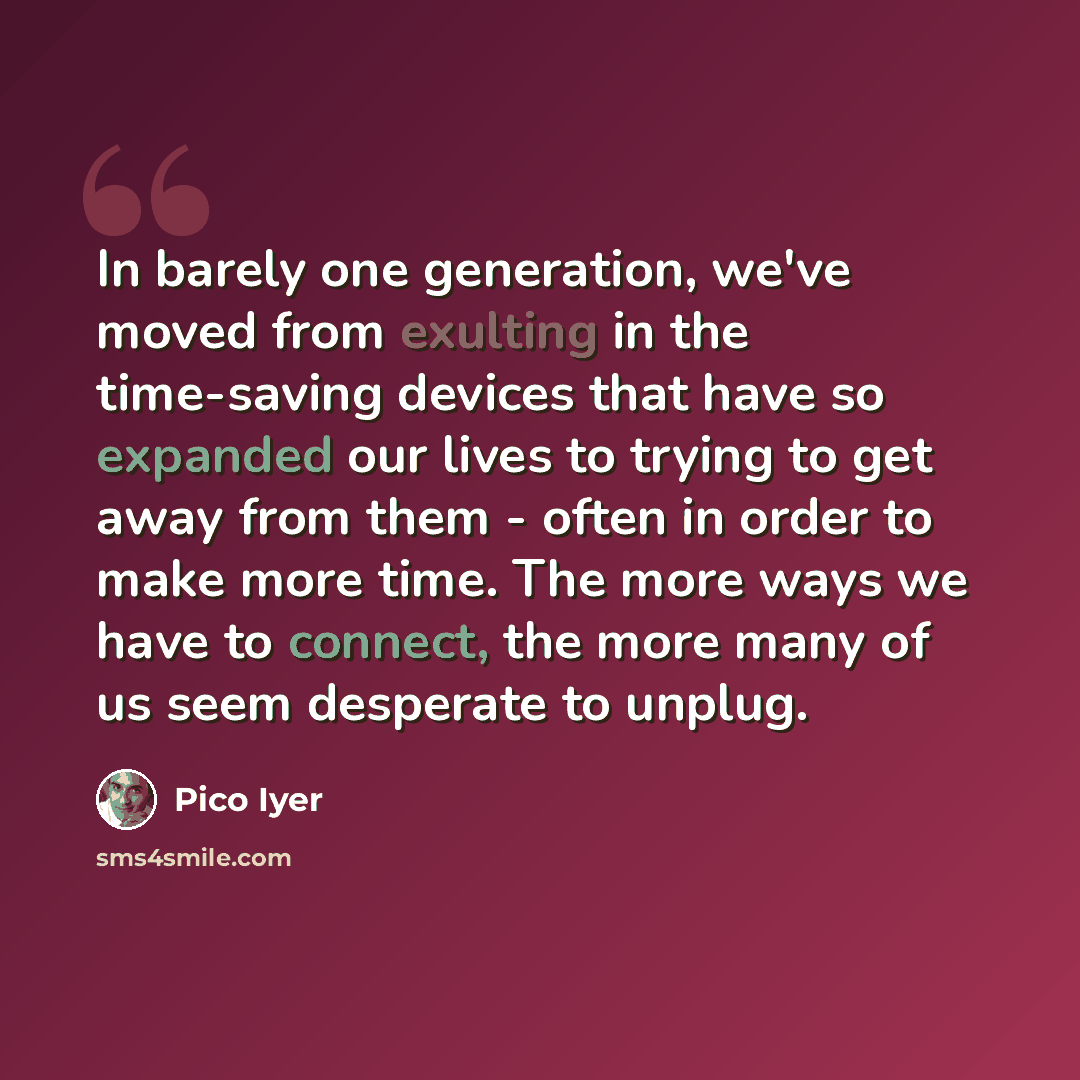 “In barely one generation, we've moved from exulting in the time-saving devices that have so expanded our lives to trying to get away from them - often in order to make more time. The more ways we have to connect, the more many of us seem desperate to unplug.” quote by Pico Iyer
