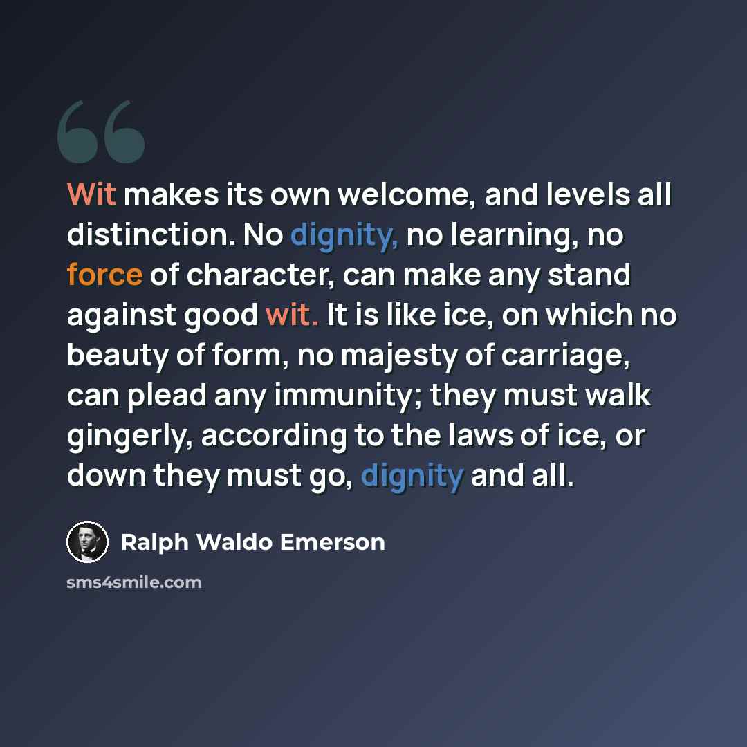 “Wit makes its own welcome, and levels all distinction. No dignity, no learning, no force of character, can make any stand against good wit. It is like ice, on which no beauty of form, no majesty of carriage, can plead any immunity; they must walk gingerly, according to the laws of ice, or down…” quote by Ralph Waldo Emerson