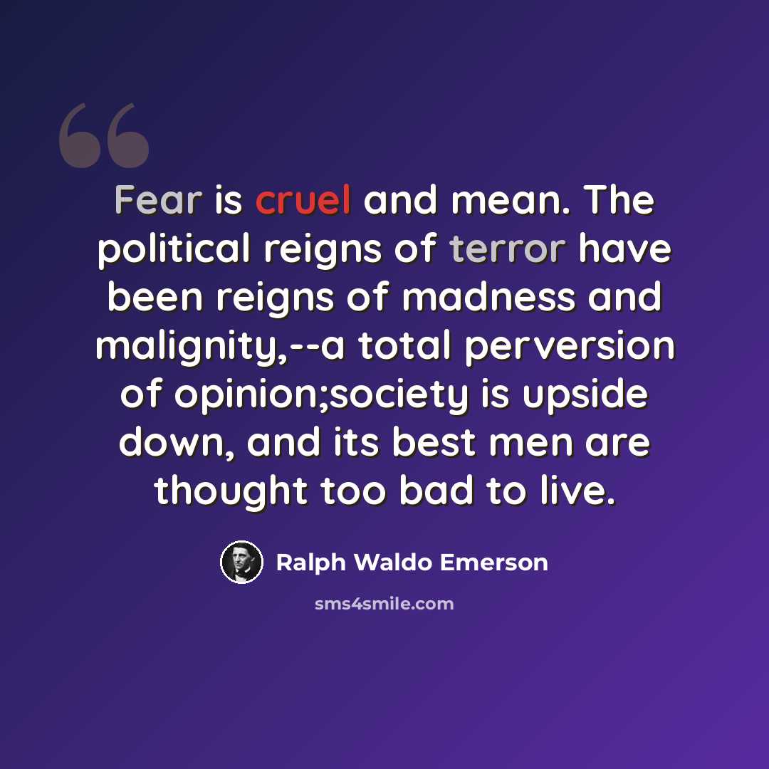 “Fear is cruel and mean. The political reigns of terror have been reigns of madness and malignity,--a total perversion of opinion;society is upside down, and its best men are thought too bad to live.” quote by Ralph Waldo Emerson