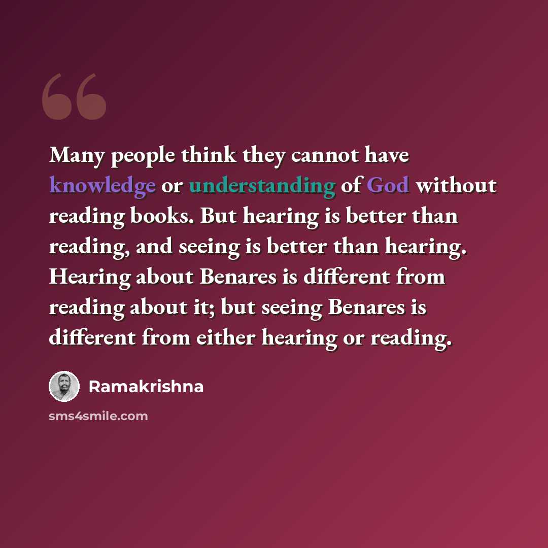 “Many people think they cannot have knowledge or understanding of God without reading books. But hearing is better than reading, and seeing is better than hearing. Hearing about Benares is different from reading about it; but seeing Benares is different from either hearing or reading.” quote by Ramakrishna