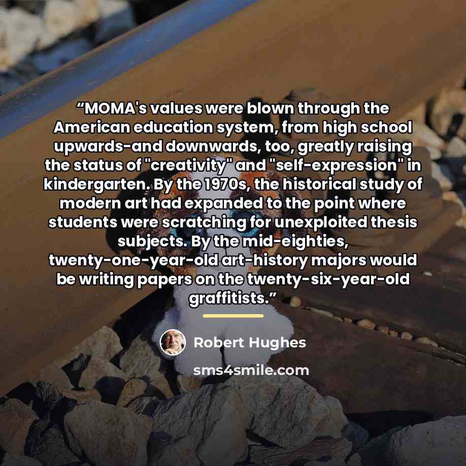 “MOMA's values were blown through the American education system, from high school upwards-and downwards, too, greatly raising the status of "creativity" and "self-expression" in kindergarten. By the 1970s, the historical study of modern art had expanded to the point where students were scratching…” quote by Robert Hughes