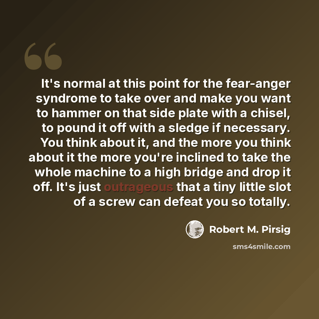 “It's normal at this point for the fear-anger syndrome to take over and make you want to hammer on that side plate with a chisel, to pound it off with a sledge if necessary. You think about it, and the more you think about it the more you're inclined to take the whole machine to a high bridge and…” quote by Robert M. Pirsig