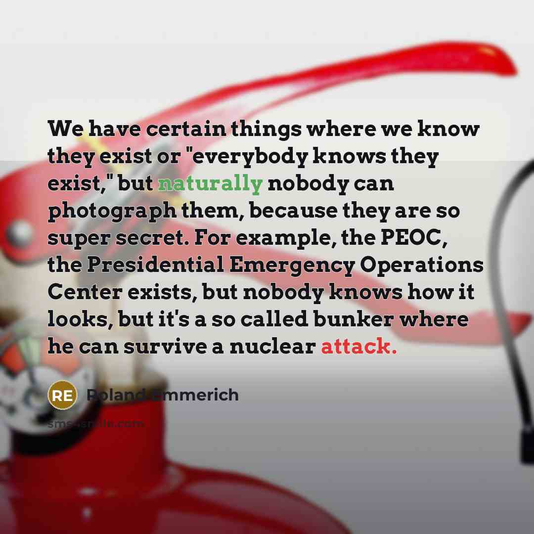 “We have certain things where we know they exist or "everybody knows they exist," but naturally nobody can photograph them, because they are so super secret. For example, the PEOC, the Presidential Emergency Operations Center exists, but nobody knows how it looks, but it's a so called bunker where…” quote by Roland Emmerich