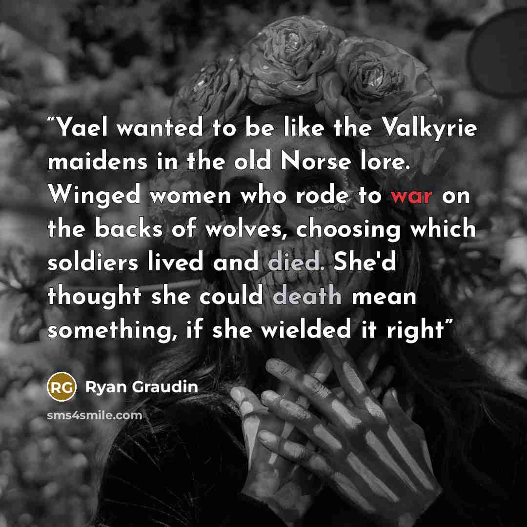 “Yael wanted to be like the Valkyrie maidens in the old Norse lore. Winged women who rode to war on the backs of wolves, choosing which soldiers lived and died. She'd thought she could death mean something, if she wielded it right” quote by Ryan Graudin