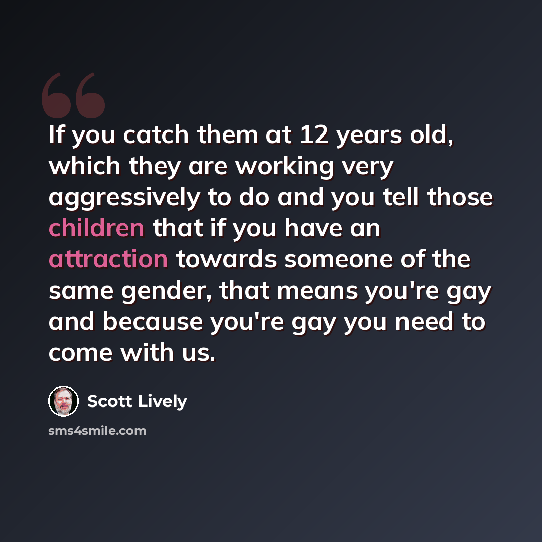 “If you catch them at 12 years old, which they are working very aggressively to do and you tell those children that if you have an attraction towards someone of the same gender, that means you're gay and because you're gay you need to come with us.” quote by Scott Lively