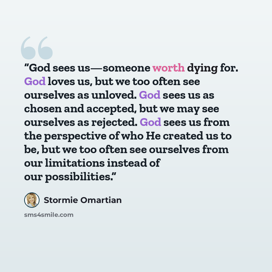 “God sees us—someone worth dying for. God loves us, but we too often see ourselves as unloved. God sees us as chosen and accepted, but we may see ourselves as rejected. God sees us from the perspective of who He created us to be, but we too often see ourselves from our limitations instead of our…” quote by Stormie Omartian