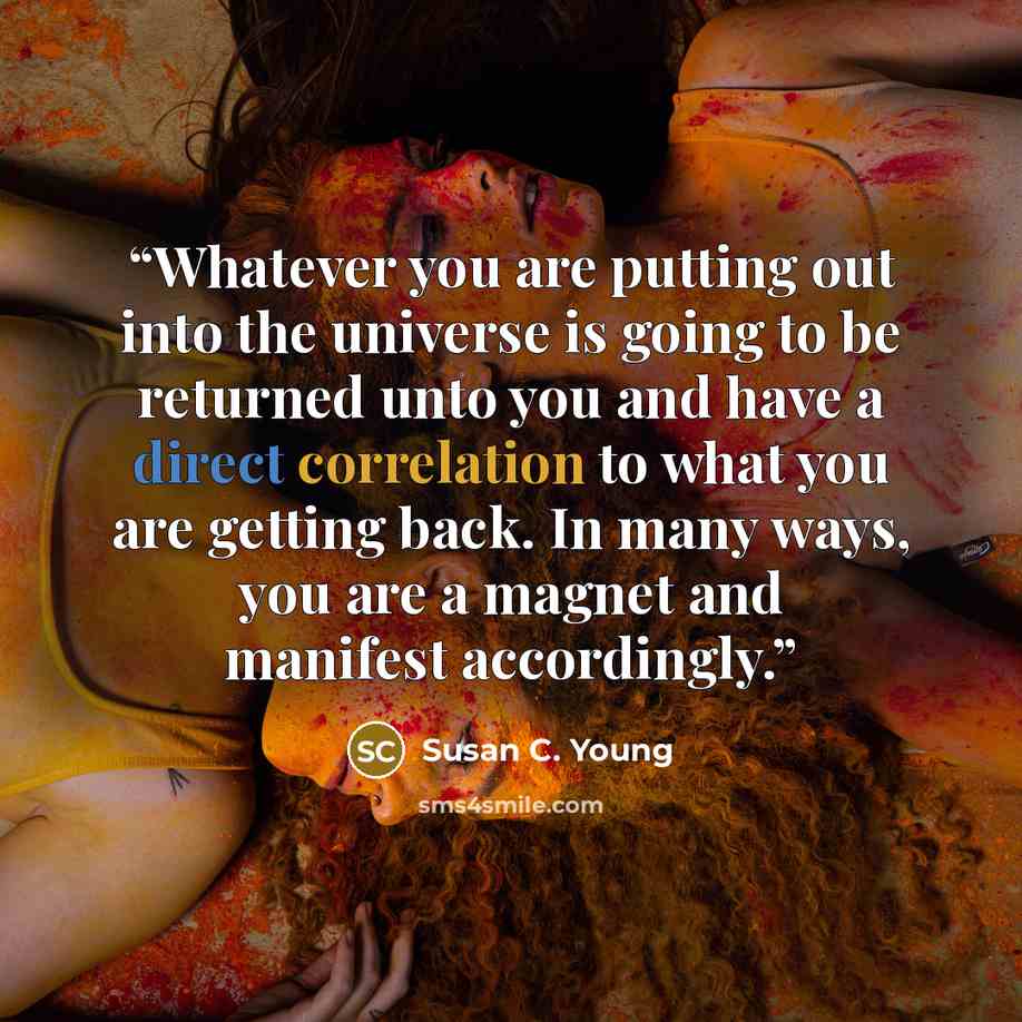 “Whatever you are putting out into the universe is going to be returned unto you and have a direct correlation to what you are getting back. In many ways, you are a magnet and manifest accordingly.” quote by Susan C. Young