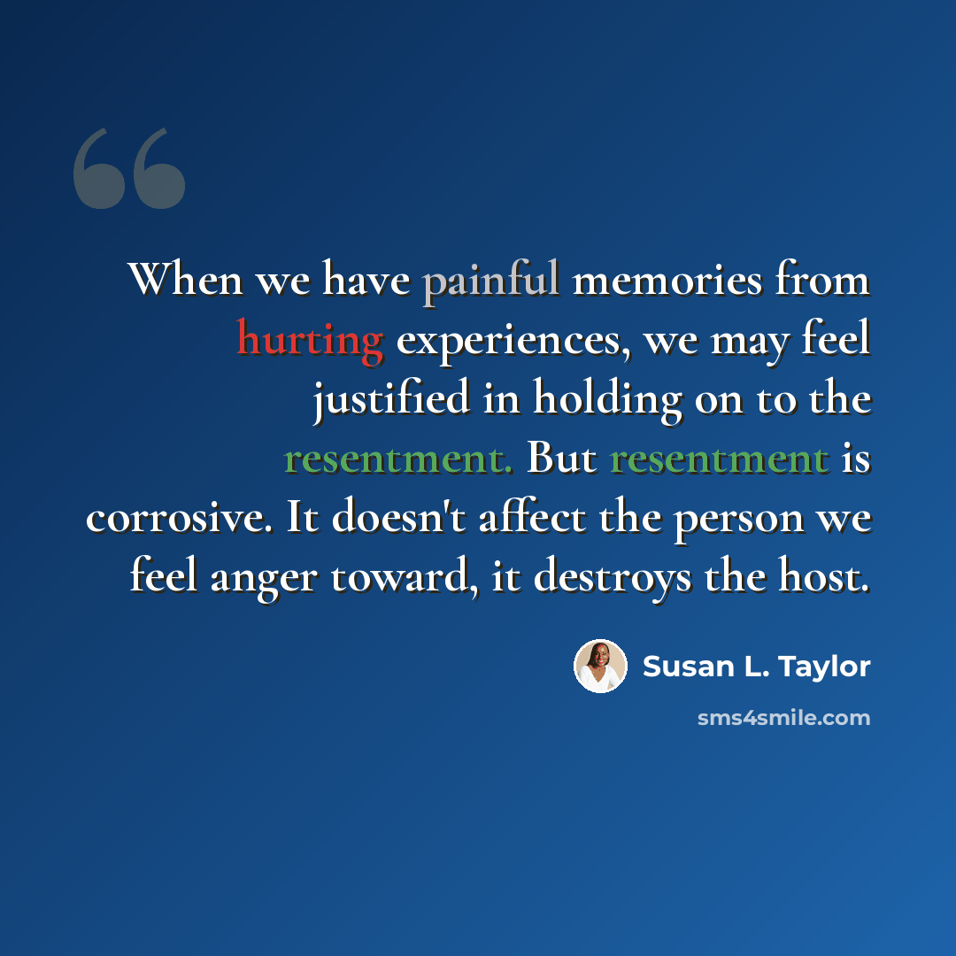 “When we have painful memories from hurting experiences, we may feel justified in holding on to the resentment. But resentment is corrosive. It doesn't affect the person we feel anger toward, it destroys the host.” quote by Susan L. Taylor