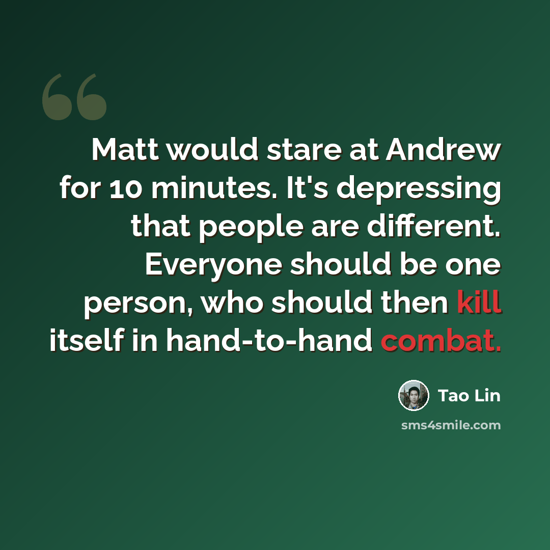 “Matt would stare at Andrew for 10 minutes. It's depressing that people are different. Everyone should be one person, who should then kill itself in hand-to-hand combat.” quote by Tao Lin