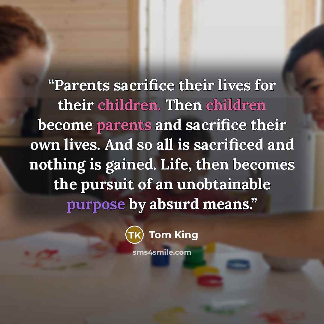 “Parents sacrifice their lives for their children. Then children become parents and sacrifice their own lives. And so all is sacrificed and nothing is gained. Life, then becomes the pursuit of an unobtainable purpose by absurd means.” quote by Tom King