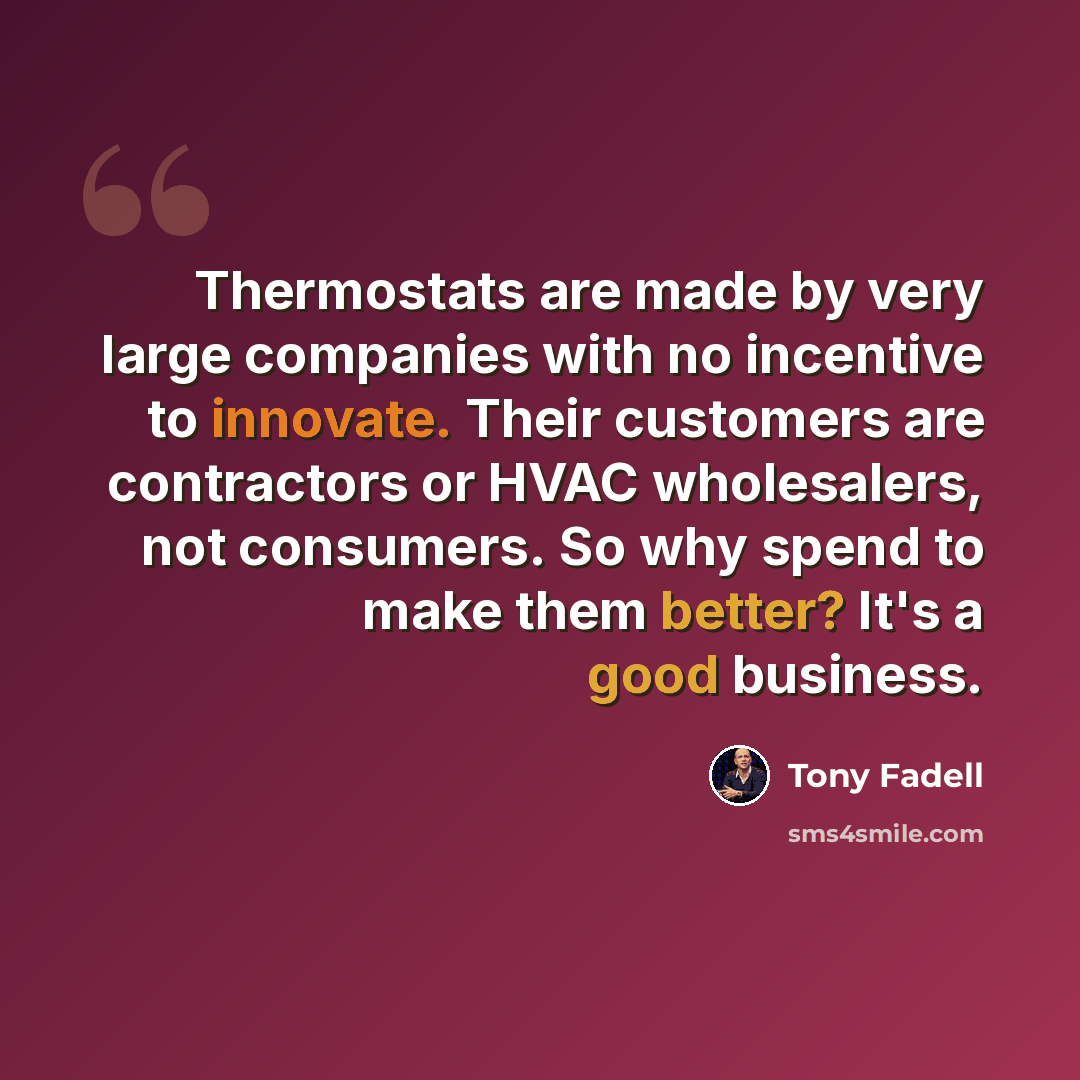 “Thermostats are made by very large companies with no incentive to innovate. Their customers are contractors or HVAC wholesalers, not consumers. So why spend to make them better? It's a good business.” quote by Tony Fadell