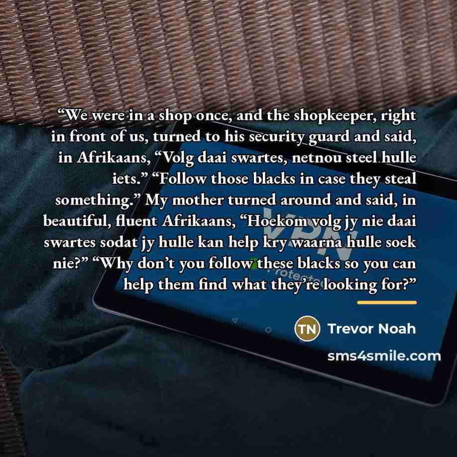 “We were in a shop once, and the shopkeeper, right in front of us, turned to his security guard and said, in Afrikaans, “Volg daai swartes, netnou steel hulle iets.” “Follow those blacks in case they steal something.” My mother turned around and said, in beautiful, fluent Afrikaans, “Hoekom volg jy…” quote by Trevor Noah