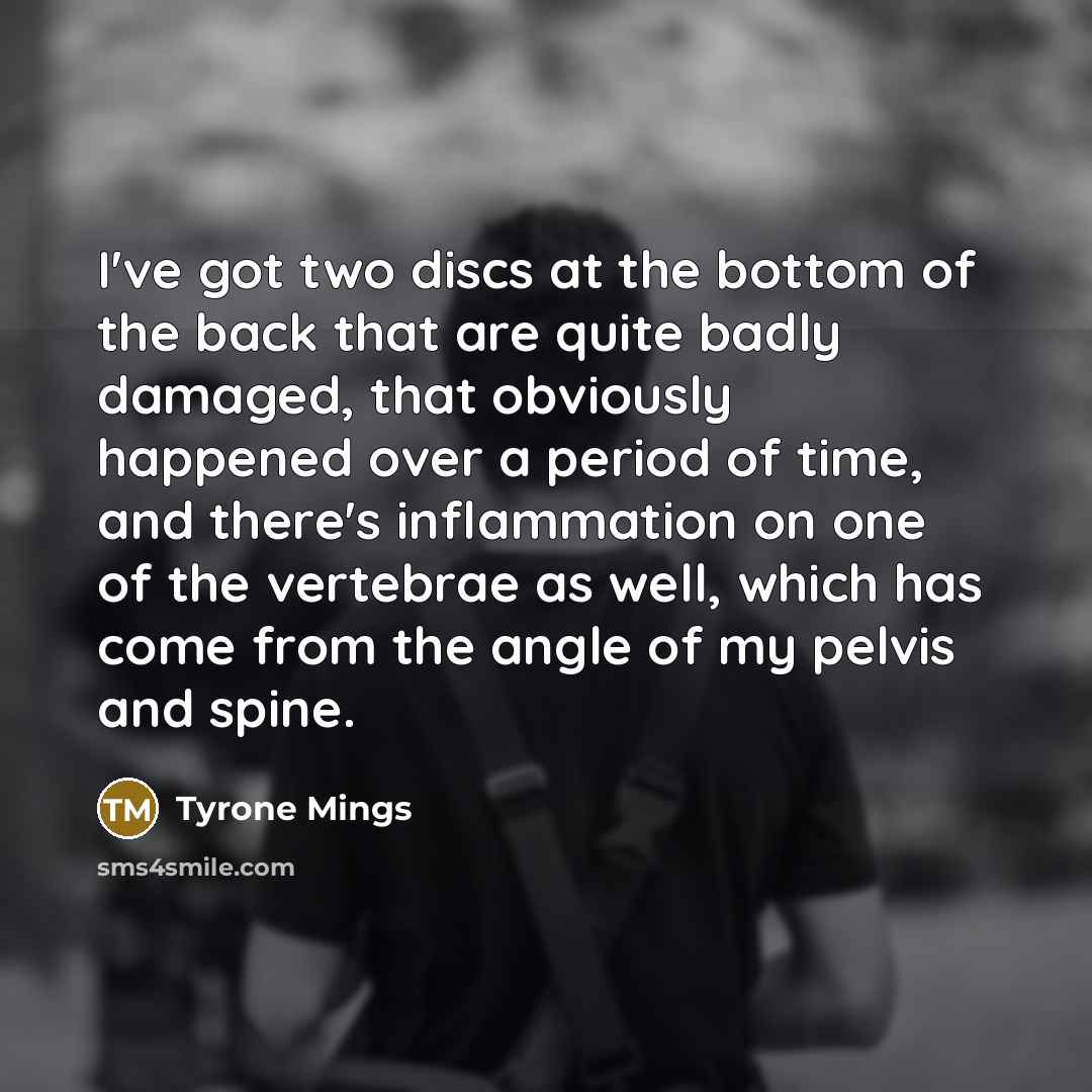 “I've got two discs at the bottom of the back that are quite badly damaged, that obviously happened over a period of time, and there's inflammation on one of the vertebrae as well, which has come from the angle of my pelvis and spine.” quote by Tyrone Mings