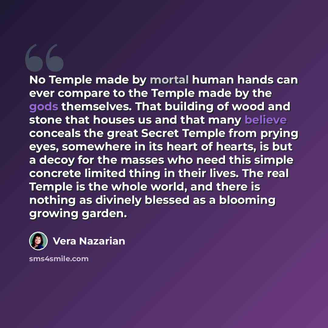 “No Temple made by mortal human hands can ever compare to the Temple made by the gods themselves. That building of wood and stone that houses us and that many believe conceals the great Secret Temple from prying eyes, somewhere in its heart of hearts, is but a decoy for the masses who need this…” quote by Vera Nazarian
