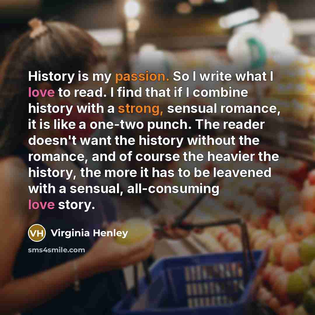 “History is my passion. So I write what I love to read. I find that if I combine history with a strong, sensual romance, it is like a one-two punch. The reader doesn't want the history without the romance, and of course the heavier the history, the more it has to be leavened with a sensual…” quote by Virginia Henley